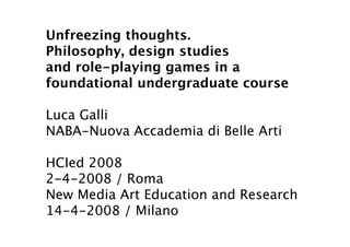 Unfreezing thoughts.
Philosophy, design studies
and role-playing games in a
foundational undergraduate course

Luca Galli
NABA-Nuova Accademia di Belle Arti

HCIed 2008
2-4-2008 / Roma
New Media Art Education and Research
14-4-2008 / Milano
 