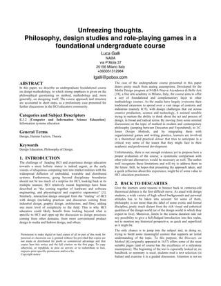 Unfreezing thoughts.
Philosophy, design studies and role-playing games in a
foundational undergraduate course
Luca Galli
NABA
via P.Mola 37
20156 Milano Italy
+393351312984

lgalli@pobox.com
ABSTRACT
In this paper, we describe an undergraduate foundational course
on design methodology, in which strong emphasis is given on the
philosophical questioning on method, methodology and, more
generally, on designing itself. The course approach and structure
are accounted in short steps, as a preliminary case presented for
further discussions in the HCI educators community.

Categories and Subject Descriptors
K.3.2 [Computer and Information Science Education]:
Information systems education

General Terms
Design, Human Factors, Theory.

Keywords
Design Education, Philosophy of Design.

1. INTRODUCTION
The challenge of heading HCI and experience design education
towards a more holistic stance is indeed urgent, as the early
visions of ubiquitous computing turn into market realities with the
widespread diffusion of embedded, wearable and distributed
systems. Furthermore, going beyond disciplinary boundaries
should not be too much of a surprise for HCI, looking back at its
multiple sources; HCI relatively recent beginnings have been
described as “the coming together of hardware and software
engineering, and physiological and cognitive ergonomics” [1].
Similarly, interaction design emerged from the “mating” of HCI
with design (including practices and discourses coming from
industrial design, graphic design, architecture, and film), adding
one more level of complexity to the field. This is why HCI
educators could likely benefit from looking beyond what is
specific to HCI and open up the discussion to design processes
coming from other domains, from more conventional product
design to media and fashion design, and others.

Permission to make digital or hard copies of all or part of this work for
personal or classroom use is granted without fee provided that copies are
not made or distributed for profit or commercial advantage and that
copies bear this notice and the full citation on the first page. To copy
otherwise, or republish, to post on servers or to redistribute to lists,
requires prior specific permission and/or a fee.
Copyright notice

The case of the undergraduate course presented in this paper
draws pretty much from analog assumptions. Developed for the
Media Design program at NABA-Nuova Accademia di Belle Arti
[18], a fine arts academy in Milano, Italy, the course aims to offer
a sort of foundational and complementary layer to other
methodology courses. As the media have largely overcome their
traditional extension to spread over a vast range of contexts and
industries (namely ICT), with design challenges that cut across
creative production, science and technology, it seemed sensible
trying to nurture the ability to think about the act and process of
design, in broad and radical terms. By moving from some seminal
discussions on the topic of method in modern and contemporary
philosophy (jumping between Descartes and Feyerabend), to J.C.
Jones Design Methods, and by integrating them with
organizational games and writing practice, learners are involved
in a theoretical and practical detour that tries to anticipate in a
critical way some of the issues that they might face in their
academic and professional development.
Unfortunately, there is not enough evidence yet to propose here a
proper evaluation of the course; a systematic comparison with
other relevant alternatives would be necessary as well. The author
well recognizes these limitations and will try to address them in
the future. Still, he hopes that presenting the approach taken, and
a quick reflection about this experience, might be of some value to
HCI education practioners.

2. BACK TO DESCARTES
Give the learners some reasons to bounce back to centuries-old
theoretical debates is the first difficult move. As usual with design
students, a wide variety of high school backgrounds and personal
attitudes has to be taken into account: for some of them,
philosophy is not more than the label of some exotic and formal
discipline, pretty much distant from the rich visual and esthetical
qualities of the design world (or of the design world in which they
expect to live). Moreover, limits in the course duration rule out
any possibility to give a full-fledged introduction into this realm,
not to mention any historical perspective, as quick and superficial
as it might be.
The only chance is to jump into the subject and, in doing so,
trying to build some meaningful context that supports an initial
understanding of the topic. To this purpose, the Discours on
Method [6] (originally appeared in 1637) offers some of the most
suitable pages (and of course has the excellence of a milestone
masterpiece). The beginning of the text is especially looked at; no
handbook or summary is used; students read a text selection (in
Italian) and examine it in a guided discussion. Attention is not on

 