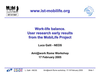 www.ist-mobilife.org
IST-511607




                   Work-life balance.
               User research early results
                from the MobiLife Project

                               Luca Galli - NEOS

                     Ami@work Rome Workshop
                         17 February 2005



             L. Galli - NEOS      Ami@work Rome workshop, 17-18 February 2005   Slide 1
 