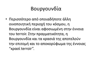 Βουργουνδία
• Περισσότερο από οποιαδήποτε άλλη
οινοποιητική περιοχή του κόσμου, η
Βουργουνδία είναι αφοσιωμένη στην έννοια
του terroir. Στην πραγματικότητα, η
Βουργουνδία και τα κρασιά της απoτελούν
την επιτομή και το αποκορύφωμα της έννοιας
“κρασί terroir”.
 