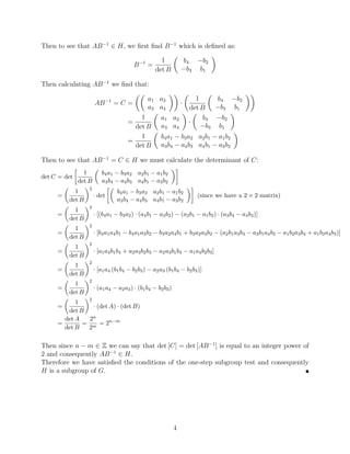 Then to see that AB−1
∈ H, we first find B−1
which is defined as:
B−1
=
1
det B

b4 −b2
−b3 b1

Then calculating AB−1
we find that:
AB−1
= C =

a1 a2
a3 a4

·

1
det B

b4 −b2
−b3 b1

=
1
det B

a1 a2
a3 a4

·

b4 −b2
−b3 b1

=
1
det B

b4a1 − b3a2 a2b1 − a1b2
a3b4 − a4b3 a4b1 − a3b2

Then to see that AB−1
= C ∈ H we must calculate the determinant of C:
det C = det

1
det B

b4a1 − b3a2 a2b1 − a1b2
a3b4 − a4b3 a4b1 − a3b2

=

1
det B
2
· det

b4a1 − b3a2 a2b1 − a1b2
a3b4 − a4b3 a4b1 − a3b2

(since we have a 2 × 2 matrix)
=

1
det B
2
· [(b4a1 − b3a2) · (a4b1 − a3b2) − (a2b1 − a1b2) · (a3b4 − a4b3)]
=

1
det B
2
· [b4a1a4b1 − b4a1a3b2 − b3a2a4b1 + b3a2a3b2 − (a2b1a3b4 − a2b1a4b3 − a1b2a3b4 + a1b2a4b3)]
=

1
det B
2
· [a1a4b1b4 + a2a3b2b3 − a2a3b1b4 − a1a4b2b3]
=

1
det B
2
· [a1a4 (b1b4 − b2b3) − a2a3 (b1b4 − b2b3)]
=

1
det B
2
· (a1a4 − a2a3) · (b1b4 − b2b3)
=

1
det B
2
· (det A) · (det B)
=
det A
det B
=
2n
2m
= 2n−m
Then since n − m ∈ Z we can say that det [C] = det [AB−1
] is equal to an integer power of
2 and consequently AB−1
∈ H.
Therefore we have satisfied the conditions of the one-step subgroup test and consequently
H is a subgroup of G. 
4
 