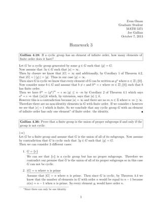 Evan Oman
Graduate Student
MATH 5371
Joe Gallian
October 7, 2013
Homework 3
Gallian 4.18: If a cyclic group has an element of infinite order, how many elements of
finite order does it have?
Let G be a cyclic group generated by some g ∈ G such that hgi = G.
Now assume that ∃a ∈ G such that |a| = ∞.
Then by closure we know that |G| = ∞ and additionally, by Corollary 1 of Theorem 4.2,
that |G| = | hgi | = |g|. Thus in our case |g| = ∞.
Then since G is cyclic we know that every element of G can be written as gn
where n ∈ Z {0}.
Now consider some b ∈ G and assume that b 6= e and bm
= e where m ∈ Z {0} such that b
has finite order.
Then we have bm
= (gn
)m
= e so |g| ≤ n · m by Corollary 2 of Theorem 4.1 which says
ak
= e ⇒ that (|a|)|k which, by extension, says that |a| ≤ k.
However this is a contradiction because |a| = ∞ and there are no m, n ∈ Z where n·m ≥ ∞.
Therefore there are no non-identity elements in G with finite order. If we consider e however
we see that |e| = 1 which is finite. So we conclude that any cyclic group G with an element
of infinite order has only one element∗
of finite order: the identity. 
Gallian 4.36: Prove that a finite group is the union of proper subgroups if and only if the
group is not cyclic.
(⇒)
Let G be a finite group and assume that G is the union of all of its subgroups. Now assume
by contradiction that G is cyclic such that ∃g ∈ G such that hgi = G.
Then we can consider 3 different cases:
1. G = {e}
We can see that {e} is a cyclic group but has no proper subgroups. Therefore we
contradict our premise that G is the union of all of its proper subgroups so in this case
G can not be cyclic.
2. |G| = n where n is prime
Assume that |G| = n where n is prime. Then since G is cyclic, by Theorem 4.4 we
know that the number of elements in G with order n would be equal to n − 1 because
φ(n) = n − 1 when n is prime. So every element gi would have order n.
∗
Since there can only be one identity
1
 