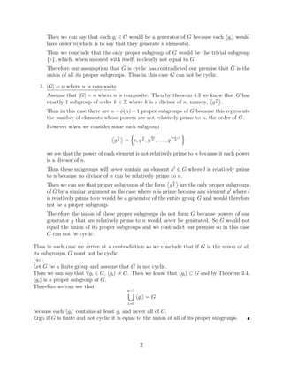 Then we can say that each gi ∈ G would be a generator of G because each hgii would
have order n(which is to say that they generate n elements).
Thus we conclude that the only proper subgroup of G would be the trivial subgroup
{e}, which, when unioned with itself, is clearly not equal to G.
Therefore our assumption that G is cyclic has contradicted our premise that G is the
union of all its proper subgroups. Thus in this case G can not be cyclic.
3. |G| = n where n is composite
Assume that |G| = n where n is composite. Then by theorem 4.3 we know that G has
exactly 1 subgroup of order k ∈ Z where k is a divisor of n, namely,


g
n
k

.
Thus in this case there are n − φ(n) − 1 proper subgroups of G because this represents
the number of elements whose powers are not relatively prime to n, the order of G.
However when we consider some such subgroup


g
n
k

=
n
e, g
n
k , g
2n
k , . . . , g
k·n−1
k
o
we see that the power of each element is not relatively prime to n because it each power
is a divisor of n.
Thus these subgroups will never contain an element al
∈ G where l is relatively prime
to n because no divisor of n can be relatively prime to n.
Then we can see that proper subgroups of the form


g
n
k

are the only proper subgroups
of G by a similar argument as the case where n is prime because any element gl
where l
is relatively prime to n would be a generator of the entire group G and would therefore
not be a proper subgroup.
Therefore the union of these proper subgroups do not form G because powers of our
generator g that are relatively prime to n would never be generated. So G would not
equal the union of its proper subgroups and we contradict our premise so in this case
G can not be cyclic.
Thus in each case we arrive at a contradiction so we conclude that if G is the union of all
its subgroups, G must not be cyclic.
(⇐)
Let G be a finite group and assume that G is not cyclic.
Then we can say that ∀gi ∈ G, hgii 6= G. Then we know that hgii ⊂ G and by Theorem 3.4,
hgii is a proper subgroup of G.
Therefore we can see that
n−1
[
i=0
hgii = G
because each hgii contains at least gi and never all of G.
Ergo if G is finite and not cyclic it is equal to the union of all of its proper subgroups. 
2
 
