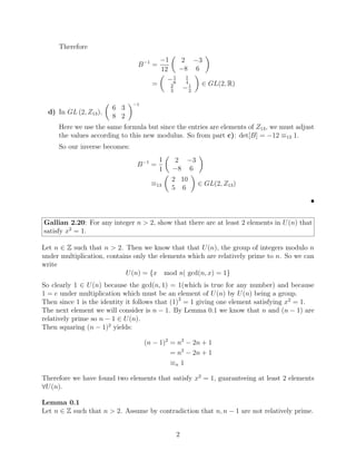Therefore
B−1
=
−1
12

2 −3
−8 6

=

−1
6
1
4
2
3
−1
2

∈ GL(2, R)
d) In GL (2, Z13),

6 3
8 2
−1
Here we use the same formula but since the entries are elements of Z13, we must adjust
the values according to this new modulus. So from part c): det[B] = −12 ≡13 1.
So our inverse becomes:
B−1
=
1
1

2 −3
−8 6

≡13

2 10
5 6

∈ GL(2, Z13)

Gallian 2.20: For any integer n  2, show that there are at least 2 elements in U(n) that
satisfy x2
= 1.
Let n ∈ Z such that n  2. Then we know that that U(n), the group of integers modulo n
under multiplication, contains only the elements which are relatively prime to n. So we can
write
U(n) = {x mod n| gcd(n, x) = 1}
So clearly 1 ∈ U(n) because the gcd(n, 1) = 1(which is true for any number) and because
1 = e under multiplication which must be an element of U(n) by U(n) being a group.
Then since 1 is the identity it follows that (1)2
= 1 giving one element satisfying x2
= 1.
The next element we will consider is n − 1. By Lemma 0.1 we know that n and (n − 1) are
relatively prime so n − 1 ∈ U(n).
Then squaring (n − 1)2
yields:
(n − 1)2
= n2
− 2n + 1
= n2
− 2n + 1
≡n 1
Therefore we have found two elements that satisfy x2
= 1, guaranteeing at least 2 elements
∀U(n).
Lemma 0.1
Let n ∈ Z such that n  2. Assume by contradiction that n, n − 1 are not relatively prime.
2
 