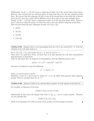 Evan Oman
Graduate Student
MATH 5371
Joe Gallian
October 7, 2013
Homework 3
Gallian 4.18: If a cyclic group has an element of infinite order, how many elements of
finite order does it have?
Let G be a cyclic group generated by some g ∈ G such that hgi = G.
Now assume that ∃a ∈ G such that |a| = ∞.
Then by closure we know that |G| = ∞ and additionally, by Corollary 1 of Theorem 4.2,
that |G| = | hgi | = |g|. Thus in our case |g| = ∞.
Then since G is cyclic we know that every element of G can be written as gn
where n ∈ Z {0}.
Now consider some b ∈ G and assume that b 6= e and bm
= e where m ∈ Z {0} such that b
has finite order.
Then we have bm
= (gn
)m
= e so |g| ≤ n · m by Corollary 2 of Theorem 4.1 which says
ak
= e ⇒ that (|a|)|k which, by extension, says that |a| ≤ k.
However this is a contradiction because |a| = ∞ and there are no m, n ∈ Z where n·m ≥ ∞.
Therefore there are no non-identity elements in G with finite order. If we consider e however
we see that |e| = 1 which is finite. So we conclude that any cyclic group G with an element
of infinite order has only one element∗
of finite order: the identity. 
Gallian 4.36: Prove that a finite group is the union of proper subgroups if and only if the
group is not cyclic.
(⇒)
Let G be a finite group and assume that G is the union of all of its subgroups. Now assume
by contradiction that G is cyclic such that ∃g ∈ G such that hgi = G.
Then we can consider 3 different cases:
1. G = {e}
We can see that {e} is a cyclic group but has no proper subgroups. Therefore we
contradict our premise that G is the union of all of its proper subgroups so in this case
G can not be cyclic.
2. |G| = n where n is prime
Assume that |G| = n where n is prime. Then since G is cyclic, by Theorem 4.4 we
know that the number of elements in G with order n would be equal to n − 1 because
φ(n) = n − 1 when n is prime. So every element gi would have order n.
∗
Since there can only be one identity
1
 