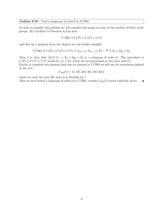 Then we can say that each gi ∈ G would be a generator of G because each hgii would
have order n(which is to say that they generate n elements).
Thus we conclude that the only proper subgroup of G would be the trivial subgroup
{e}, which, when unioned with itself, is clearly not equal to G.
Therefore our assumption that G is cyclic has contradicted our premise that G is the
union of all its proper subgroups. Thus in this case G can not be cyclic.
3. |G| = n where n is composite
Assume that |G| = n where n is composite. Then by theorem 4.3 we know that G has
exactly 1 subgroup of order k ∈ Z where k is a divisor of n, namely,


g
n
k

.
Thus in this case there are n − φ(n) − 1 proper subgroups of G because this represents
the number of elements whose powers are not relatively prime to n, the order of G.
However when we consider some such subgroup


g
n
k

=
n
e, g
n
k , g
2n
k , . . . , g
k·n−1
k
o
we see that the power of each element is not relatively prime to n because it each power
is a divisor of n.
Thus these subgroups will never contain an element al
∈ G where l is relatively prime
to n because no divisor of n can be relatively prime to n.
Then we can see that proper subgroups of the form


g
n
k

are the only proper subgroups
of G by a similar argument as the case where n is prime because any element gl
where l
is relatively prime to n would be a generator of the entire group G and would therefore
not be a proper subgroup.
Therefore the union of these proper subgroups do not form G because powers of our
generator g that are relatively prime to n would never be generated. So G would not
equal the union of its proper subgroups and we contradict our premise so in this case
G can not be cyclic.
Thus in each case we arrive at a contradiction so we conclude that if G is the union of all
its subgroups, G must not be cyclic.
(⇐)
Let G be a finite group and assume that G is not cyclic.
Then we can say that ∀gi ∈ G, hgii 6= G. Then we know that hgii ⊂ G and by Theorem 3.4,
hgii is a proper subgroup of G.
Therefore we can see that
n−1
[
i=0
hgii = G
because each hgii contains at least gi and never all of G.
Ergo if G is finite and not cyclic it is equal to the union of all of its proper subgroups. 
2
 