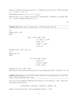 Then ∃a ∈ N{1} such that a|n and a|(n − 1) which is to say that ∃l, m ∈ N{1} such that
m · a = n and l · a = (n − 1).
Rearranging we have ma = la + 1 ⇒ a =
1
m − l
.
However since a, l, m ∈ N{1}, we arrive at a contradiction. Therefore we conclude that
n, n − 1 must be relatively prime for n  2.

Gallian 2.34: Prove that in a group, (ab)2
= a2
b2
if and only if ab = ba.
(⇒)
Assume (ab)2
= a2
b2
.
Then
(ab)2
= a2
b2
⇒ abab = a2
b2
⇒ a−1
abab = a−1
a2
b2
⇒ bab = ab2
⇒ babb−1
= ab2
b−1
⇒ ba = ab
Therefore (ab)2
= a2
b2
⇒ ab = ba.
(⇐)
Assume ab = ba.
Then
ab = ba ⇒ a(ab) = a(ba)
⇒ a2
b = aba
⇒ (a2
b)b = (aba)b
⇒ a2
b2
= (ab)2
Therefore ab = ba ⇒ (ab)2
= a2
b2
.
Then since we have proven both directions we can conclude that (ab)2
= a2
b2
iff ab = ba. 
Gallian 2.42: Suppose F1 and F2 are distinct reflections in a dihedral group Dn such that
F1F2 = F2F1. Prove that F1F2 = R180.
Let F1, F2 ∈ Dn be distinct reflections and assume F1 6= F2 and F1F2 = F2F1. Then since
every flip is its own inverse,
(F1F2)(F1F2) = F1F2F1F2 = F2F1F1F2 = F2R0F2 = R0
which is to say that (F1F2)2
= R0 or equivalently (F1F2)−1
= F1F2.
3
 