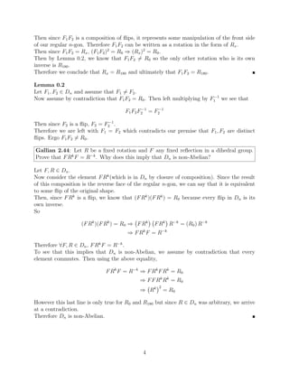 Then since F1F2 is a composition of flips, it represents some manipulation of the front side
of our regular n-gon. Therefore F1F2 can be written as a rotation in the form of Rx.
Then since F1F2 = Rx, (F1F2)2
= R0 ⇒ (Rx)2
= R0.
Then by Lemma 0.2, we know that F1F2 6= R0 so the only other rotation who is its own
inverse is R180.
Therefore we conclude that Rx = R180 and ultimately that F1F2 = R180. 
Lemma 0.2
Let F1, F2 ∈ Dn and assume that F1 6= F2.
Now assume by contradiction that F1F2 = R0. Then left multiplying by F−1
1 we see that
F1F2F−1
2 = F−1
2
Then since F2 is a flip, F2 = F−1
2 .
Therefore we are left with F1 = F2 which contradicts our premise that F1, F2 are distinct
flips. Ergo F1F2 6= R0.
Gallian 2.44: Let R be a fixed rotation and F any fixed reflection in a dihedral group.
Prove that FRk
F = R−k
. Why does this imply that Dn is non-Abelian?
Let F, R ∈ Dn.
Now consider the element FRk
(which is in Dn by closure of composition). Since the result
of this composition is the reverse face of the regular n-gon, we can say that it is equivalent
to some flip of the original shape.
Then, since FRk
is a flip, we know that (FRk
)(FRk
) = R0 because every flip in Dn is its
own inverse.
So
(FRk
)(FRk
) = R0 ⇒ FRk

FRk

R−k
= (R0) R−k
⇒ FRk
F = R−k
Therefore ∀F, R ∈ Dn, FRk
F = R−k
.
To see that this implies that Dn is non-Abelian, we assume by contradiction that every
element commutes. Then using the above equality,
FRk
F = R−k
⇒ FRk
FRk
= R0
⇒ FFRk
Rk
= R0
⇒ Rk
2
= R0
However this last line is only true for R0 and R180 but since R ∈ Dn was arbitrary, we arrive
at a contradiction.
Therefore Dn is non-Abelian. 
4
 