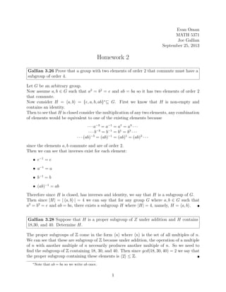 Evan Oman
MATH 5371
Joe Gallian
September 25, 2013
Homework 2
Gallian 3.26 Prove that a group with two elements of order 2 that commute must have a
subgroup of order 4.
Let G be an arbitrary group.
Now assume a, b ∈ G such that a2
= b2
= e and ab = ba so it has two elements of order 2
that commute.
Now consider H = ha, bi = {e, a, b, ab}∗
⊆ G. First we know that H is non-empty and
contains an identity.
Then to see that H is closed consider the multiplication of any two elements, any combination
of elements would be equivalent to one of the existing elements because
· · · a−3
= a−1
= a1
= a3
· · ·
· · · b−3
= b−1
= b1
= b3
· · ·
· · · (ab)−3
= (ab)−1
= (ab)1
= (ab)3
· · ·
since the elements a, b commute and are of order 2.
Then we can see that inverses exist for each element:
• e−1
= e
• a−1
= a
• b−1
= b
• (ab)−1
= ab
Therefore since H is closed, has inverses and identity, we say that H is a subgroup of G.
Then since |H| = | ha, bi | = 4 we can say that for any group G where a, b ∈ G such that
a2
= b2
= e and ab = ba, there exists a subgroup H where |H| = 4, namely, H = ha, bi. 
Gallian 3.28 Suppose that H is a proper subgroup of Z under addition and H contains
18,30, and 40. Determine H.
The proper subgroups of Z come in the form hni where hni is the set of all multiples of n.
We can see that these are subgroup of Z because under addition, the operation of a multiple
of n with another multiple of n necesarily produces another multiple of n. So we need to
find the subgroup of Z containing 18, 30, and 40. Then since gcd(18, 30, 40) = 2 we say that
the proper subgroup containing these elements is h2i ≤ Z. 
∗
Note that ab = ba so we write ab once.
1
 