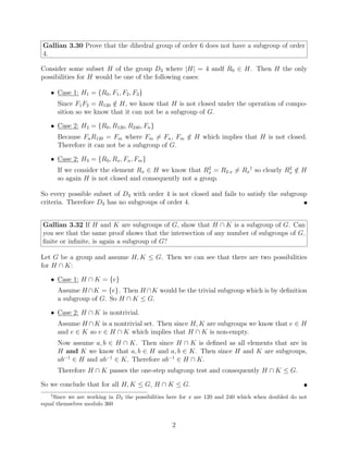 Gallian 3.30 Prove that the dihedral group of order 6 does not have a subgroup of order
4.
Consider some subset H of the group D3 where |H| = 4 andf R0 ∈ H. Then H the only
possibilities for H would be one of the following cases:
• Case 1: H1 = {R0, F1, F2, F3}
Since F1F2 = R120 /
∈ H, we know that H is not closed under the operation of compo-
sition so we know that it can not be a subgroup of G.
• Case 2: H2 = {R0, R120, R240, Fn}
Because FnR120 = Fm where Fm 6= Fn, Fm /
∈ H which implies that H is not closed.
Therefore it can not be a subgroup of G.
• Case 2: H3 = {R0, Rx, Fn, Fm}
If we consider the element Rx ∈ H we know that R2
x = R2·x 6= Rx
†
so clearly R2
x /
∈ H
so again H is not closed and consequently not a group.
So every possible subset of D3 with order 4 is not closed and fails to satisfy the subgroup
criteria. Therefore D3 has no subgroups of order 4. 
Gallian 3.32 If H and K are subgroups of G, show that H ∩ K is a subgroup of G. Can
you see that the same proof shows that the intersection of any number of subgroups of G,
finite or infinite, is again a subgroup of G?
Let G be a group and assume H, K ≤ G. Then we can see that there are two possibilities
for H ∩ K:
• Case 1: H ∩ K = {e}
Assume H ∩K = {e}. Then H ∩K would be the trivial subgroup which is by definition
a subgroup of G. So H ∩ K ≤ G.
• Case 2: H ∩ K is nontrivial.
Assume H ∩K is a nontrivial set. Then since H, K are subgroups we know that e ∈ H
and e ∈ K so e ∈ H ∩ K which implies that H ∩ K is non-empty.
Now assume a, b ∈ H ∩ K. Then since H ∩ K is defined as all elements that are in
H and K we know that a, b ∈ H and a, b ∈ K. Then since H and K are subgroups,
ab−1
∈ H and ab−1
∈ K. Therefore ab−1
∈ H ∩ K.
Therefore H ∩ K passes the one-step subgroup test and consequently H ∩ K ≤ G.
So we conclude that for all H, K ≤ G, H ∩ K ≤ G. 
†
Since we are working in D3 the possibilities here for x are 120 and 240 which when doubled do not
equal themselves modulo 360
2
 
