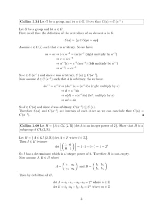 Gallian 3.34 Let G be a group, and let a ∈ G. Prove that C(a) = C (a−1
)
Let G be a group and let a ∈ G.
First recall that the definition of the centralizer of an element a in G:
C(a) = {g ∈ G|ga = ag}
Assume c ∈ C(a) such that c is arbitrary. So we have:
ca = ac ⇒ (ca)a−1
= (ac)a−1
(right multiply by a−1
)
⇒ c = aca−1
⇒ a−1
(c) = a−1
(aca−1
) (left multiply by a−1
)
⇒ a−1
c = ca−1
So c ∈ C (a−1
) and since c was arbitrary, C (a) ⊆ C (a−1
).
Now assume d ∈ C (a−1
) such that d is arbitrary. So we have:
da−1
= a−1
d ⇒ (da−1
)a = (a−1
d)a (right multiply by a)
⇒ d = a−1
da
⇒ a(d) = a(a−1
da) (left multiply by a)
⇒ ad = da
So d ∈ C (a) and since d was arbitrary, C (a−1
) ⊆ C (a).
Therefore C(a) and C (a−1
) are inverses of each other so we can conclude that C(a) =
C (a−1
). 
Gallian 3.68 Let H = {A ∈ GL (2, R) | det A is an integer power of 2}. Show that H is a
subgroup of GL (2, R).
Let H =

A ∈ GL (2, R) | det A = 2l
where l ∈ Z
	
.
Then I ∈ H because
det

1 0
0 1

= 1 · 1 − 0 · 0 = 1 = 20
So I has a determinant which is a integer power of 2. Therefore H is non-empty.
Now assume A, B ∈ H where
A =

a1 a2
a3 a4

and B =

b1 b2
b3 b4

Then by definition of H,
det A = a1 · a4 − a2 · a3 = 2n
where n ∈ Z
det B = b1 · b4 − b2 · b3 = 2m
where m ∈ Z
3
 