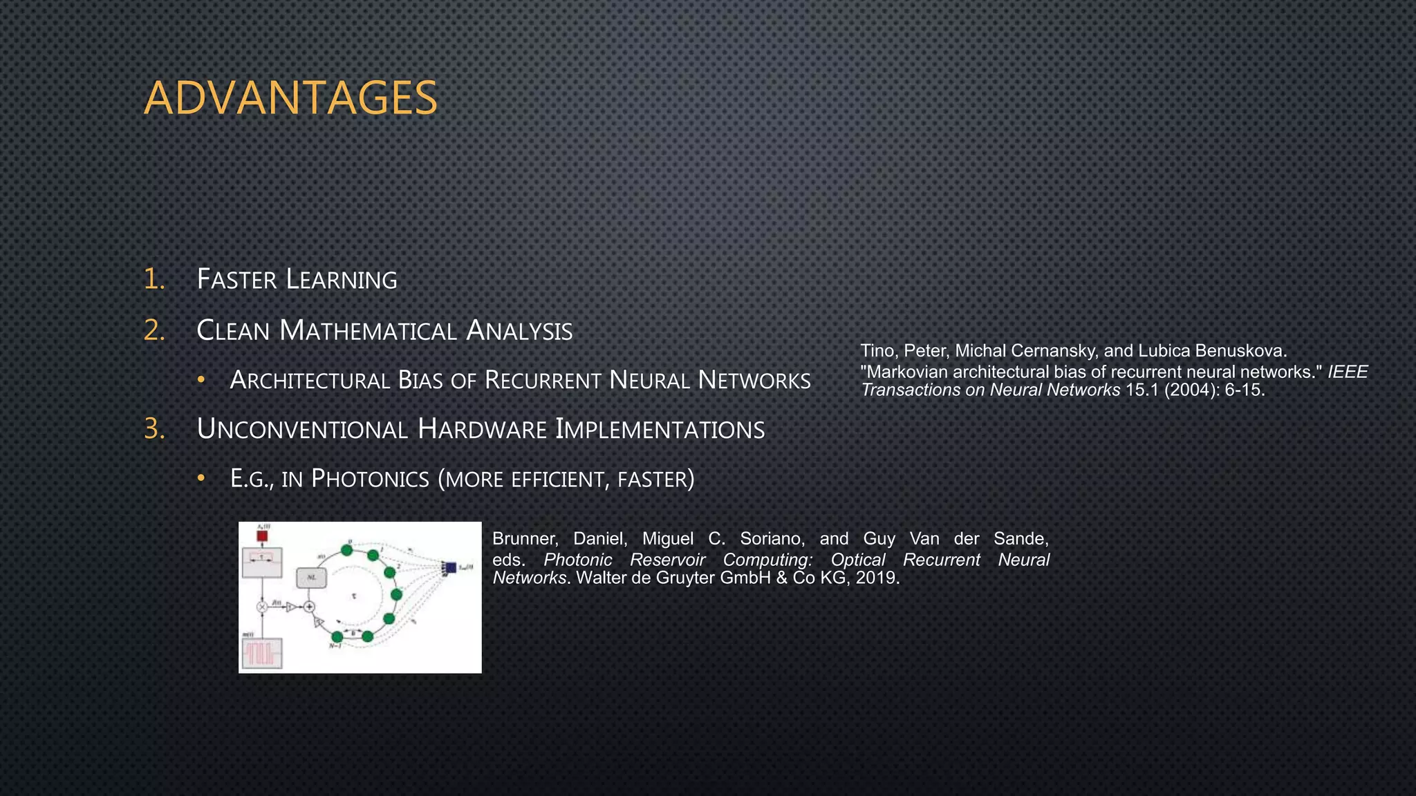 ADVANTAGES
1. FASTER LEARNING
2. CLEAN MATHEMATICAL ANALYSIS
• ARCHITECTURAL BIAS OF RECURRENT NEURAL NETWORKS
3. UNCONVENTIONAL HARDWARE IMPLEMENTATIONS
• E.G., IN PHOTONICS (MORE EFFICIENT, FASTER)
Brunner, Daniel, Miguel C. Soriano, and Guy Van der Sande,
eds. Photonic Reservoir Computing: Optical Recurrent Neural
Networks. Walter de Gruyter GmbH & Co KG, 2019.
Tino, Peter, Michal Cernansky, and Lubica Benuskova.
"Markovian architectural bias of recurrent neural networks." IEEE
Transactions on Neural Networks 15.1 (2004): 6-15.
 