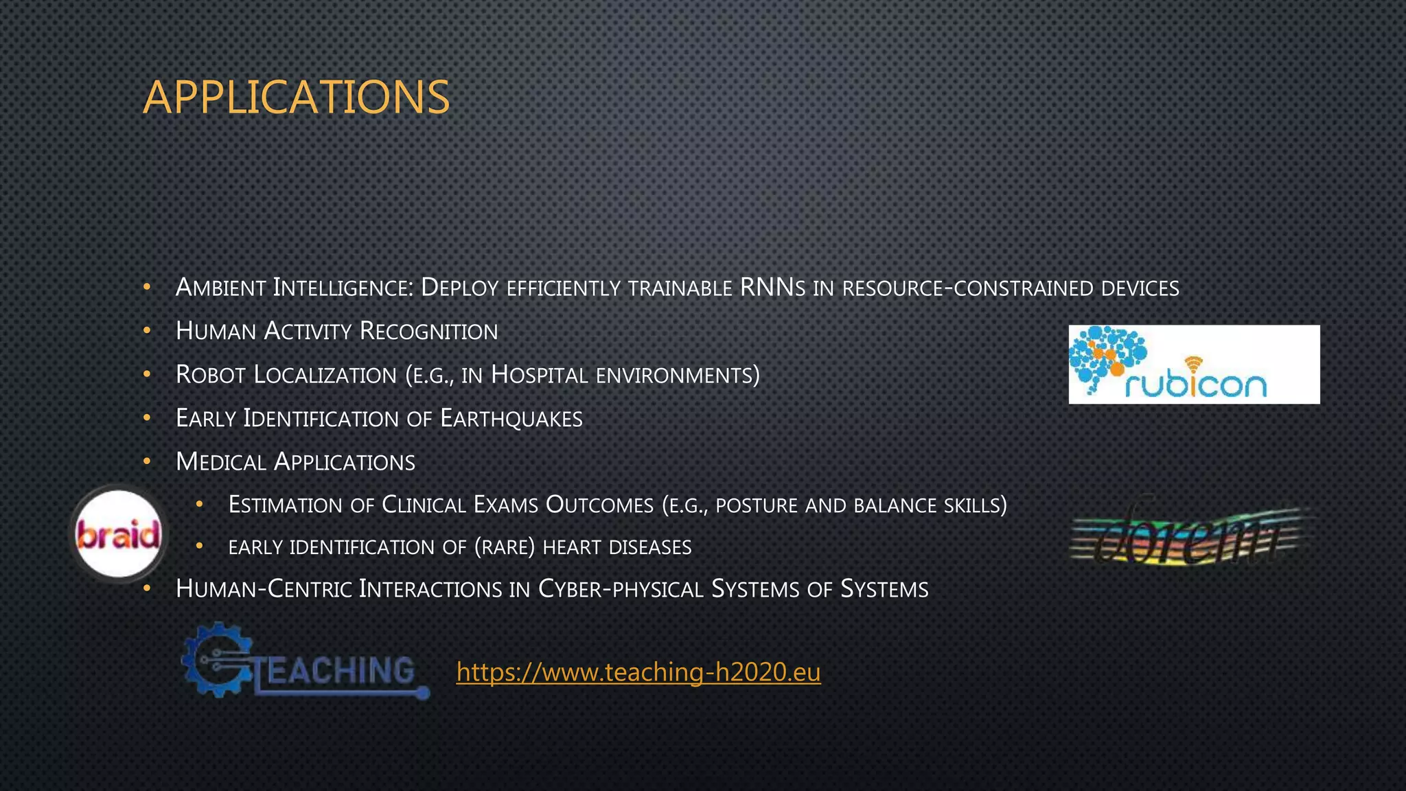 APPLICATIONS
• AMBIENT INTELLIGENCE: DEPLOY EFFICIENTLY TRAINABLE RNNS IN RESOURCE-CONSTRAINED DEVICES
• HUMAN ACTIVITY RECOGNITION
• ROBOT LOCALIZATION (E.G., IN HOSPITAL ENVIRONMENTS)
• EARLY IDENTIFICATION OF EARTHQUAKES
• MEDICAL APPLICATIONS
• ESTIMATION OF CLINICAL EXAMS OUTCOMES (E.G., POSTURE AND BALANCE SKILLS)
• EARLY IDENTIFICATION OF (RARE) HEART DISEASES
• HUMAN-CENTRIC INTERACTIONS IN CYBER-PHYSICAL SYSTEMS OF SYSTEMS
https://www.teaching-h2020.eu
http://fp7rubicon.eu/
 
