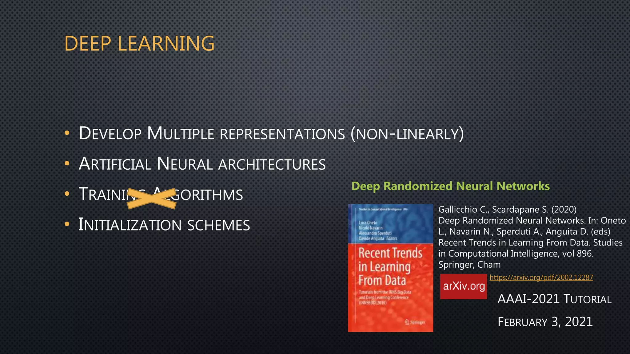 DEEP LEARNING
• DEVELOP MULTIPLE REPRESENTATIONS (NON-LINEARLY)
• ARTIFICIAL NEURAL ARCHITECTURES
• TRAINING ALGORITHMS
• INITIALIZATION SCHEMES
Deep Randomized Neural Networks
Gallicchio C., Scardapane S. (2020)
Deep Randomized Neural Networks. In: Oneto
L., Navarin N., Sperduti A., Anguita D. (eds)
Recent Trends in Learning From Data. Studies
in Computational Intelligence, vol 896.
Springer, Cham
https://arxiv.org/pdf/2002.12287
AAAI-2021 TUTORIAL
FEBRUARY 3, 2021
 