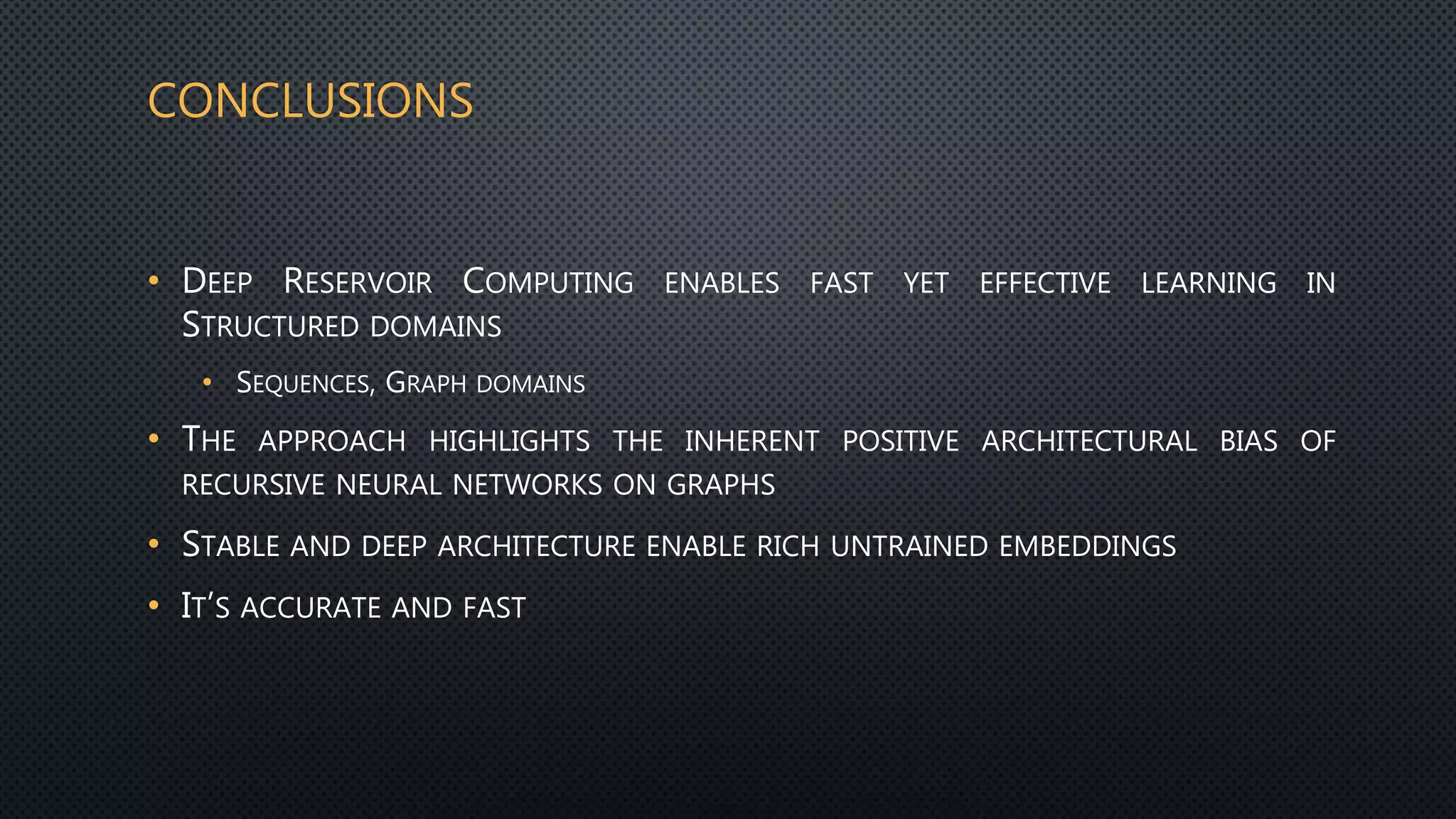 CONCLUSIONS
• DEEP RESERVOIR COMPUTING ENABLES FAST YET EFFECTIVE LEARNING IN
STRUCTURED DOMAINS
• SEQUENCES, GRAPH DOMAINS
• THE APPROACH HIGHLIGHTS THE INHERENT POSITIVE ARCHITECTURAL BIAS OF
RECURSIVE NEURAL NETWORKS ON GRAPHS
• STABLE AND DEEP ARCHITECTURE ENABLE RICH UNTRAINED EMBEDDINGS
• IT’S ACCURATE AND FAST
 