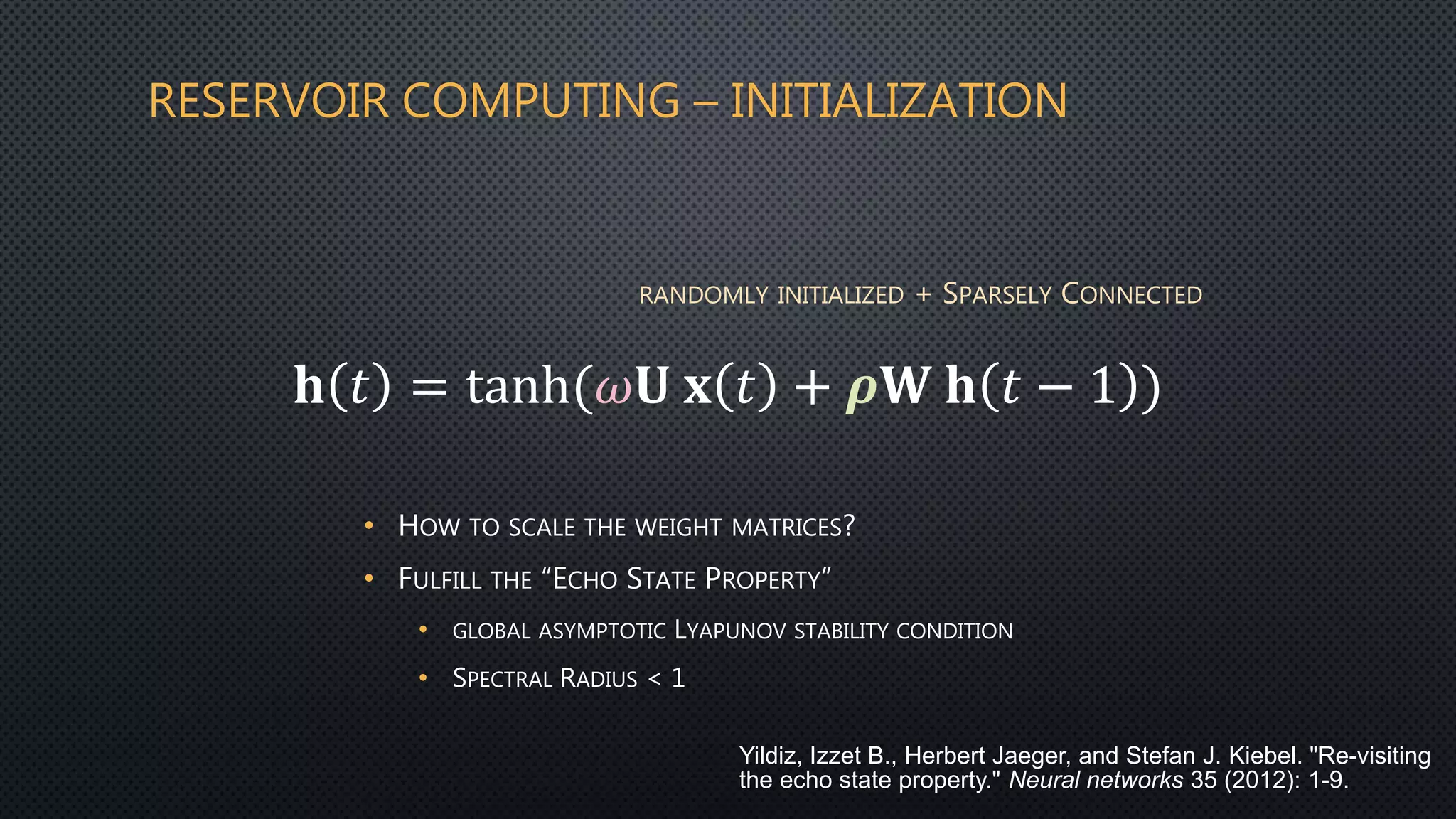 RESERVOIR COMPUTING – INITIALIZATION
𝐡 𝑡 = tanh(𝜔𝐔 𝐱 𝑡 + 𝝆𝐖 𝐡 𝑡 − 1 )
• HOW TO SCALE THE WEIGHT MATRICES?
• FULFILL THE “ECHO STATE PROPERTY”
• GLOBAL ASYMPTOTIC LYAPUNOV STABILITY CONDITION
• SPECTRAL RADIUS < 1
RANDOMLY INITIALIZED + SPARSELY CONNECTED
Yildiz, Izzet B., Herbert Jaeger, and Stefan J. Kiebel. "Re-visiting
the echo state property." Neural networks 35 (2012): 1-9.
 