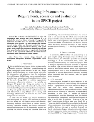 > REPLACE THIS LINE WITH YOUR PAPER IDENTIFICATION NUMBER (DOUBLE-CLICK HERE TO EDIT) <

1

Crafting Infrastructures.
Requirements, scenarios and evaluation
in the SPICE project
Luca Galli, Neos, Lukasz Nalaskowski, Telekomunikacja Polska,
Jordi Rovira Simón, Telefonica, Tomasz Koloszczyk, Telekomunikacja Polska

Abstract—The evaluation of infrastructures in large and
collaborative R&D projects pose novel challenges to UCD
methods. The lower level of these technologies if compared with
applications meant for direct user interaction brings a level of
indirectness to the activities. This paper examines some previous
research on the subject and then reports about the ways in
which the SPICE project faced this challenge, with special
regard to the scenario and requirements design process and how
focus groups-based evaluation had on impact on it. Concluding
remarks on the experienced collaborative dynamics discusses
the possible role of craft-inspired styles of working.
Index Terms: User centered design, Research and
development management, Scenarios, Requirements, Focus
groups
I.

A

INTRODUCTION

PPLYING UCD-User Centered Design methods usually
requires more than a disciplinary grounded, cultural and
ethical commitment to user centricity. In fact, every design
effort is specifically situated in a certain setting, which calls
for interpretation and adaptation from the professionals
involved. Design at the R&D stage is even more challenging,
given the future orientation, risk-bounded, exploratory nature
of the work. Doing R&D in multiple organizations,
international, collaborative initiatives – as typically are
European IST projects [1] – brings yet another wave of
complexity. Finally, scope and nature of what has to be
researched and designed are obviously of outmost importance:
one thing is to specify and evaluate an application aimed at a
well defined task, a very different one is dealing with
technology infrastructures not meant for end-users’ direct
manipulation and interaction.
The latter is the case of SPICE [2], which is the reference
case of this paper. The project aims at building a platform
that will enable and ease service creation and execution,
integrating advanced features based on complex roaming,
discovery, awareness, matching and delivery mechanism.
Methods and techniques such as requirements analysis and
definition, or scenario building and evaluation, had to be

applied taking into account these specificities. The issue as
such is not relevant only for SPICE, since several R&D
projects share the same characteristics. This paper will briefly
review some of these previous experiences and then will
illustrate how SPICE researchers dealt with the issue outlined
above; the ensuing discussion will reflect on some possible
broader aspects concerning UCD and design methodology in
general.
II. PREVIOUS RESEARCH
As anticipated, SPICE tackles with user-centricity in a
quite complex setting. Two major aspects are relevant here:
first and foremost, the fact that the researched and developed
technology is at the infrastructure level; second, the
distinctive attributes of large and collaborative projects. Both
of them pose important challenges to traditional UCD process
and methods [3][4], that are often used and has proved to be
fruitful in well defined domains, with a single organization
targeting specific users for a set of tasks and activities (the
occurrence of two-tier organizational structures, including
design consultants and their customer, does not appear
overtly different).
A. UCD “extra-large”
Generalising from the MobiLife project experience on the
adaptation of UCD in the context of large and distributed
projects, [5] proposes an “extra-large” specific UCD style to
cope
with
the
critical
mass,
abstraction
and
compartmentalization of these collaborative efforts; special
attention to the difficulties of researching technology social
acceptance is also given. A number of practical
recommendations have been formulated there: they include
the opportunity to conduct early test of the functional parts of
what it is still under development (“Break out of the big
loop”); concretization of abstract ideas (even though this is
“not always feasible with enabling technologies”, as discussed
below); maintenance of an empiric orientation (scenarios are
useful for developers but might be unrealistic for people out
there); prioritization; frequent interaction among developers
and user researchers, making user research a collaborative
activity and UCD an “integrating perspective” located at an

 