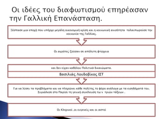 Οι Κληπικοί ,οι ετγενείρ και οι αςσοί
Για να λύςει σα πποβλήμασα και να πληπώνει κάθε πολίσηρ σο υόπο ανάλογα με σα ειςοδήμασά σοτ.
΢τγκάλεςε ςσο Παπίςι ση γενική ςτνέλετςη σψ ν σπιών σάξεψν .
και δεν είφαν καθόλοτ Πολισικά δικαιώμασα.
Βαςιλιάρ Λοτδοβίκορ Ι΢Σ
Οι αγπόσερ ζούςαν ςε απόλτση υσώφεια
Ξέςπαςε μια εποφή ποτ τπήπφε μεγάλη οικονομική κπίςη και η κοινψνική ανιςόσησα σαλαιπψπούςε σην
κοινψνία σηρ Γαλλίαρ.
 