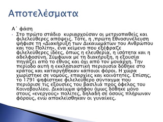 Α΄ υάςη
• ΢σο ππώσο ςσάδιο κτπιαπφούςαν οι μεσπιοπαθείρ και
υιλελεύθεπερ απόχειρ. Σόσε, η ,ππώση Εθνοςτνέλετςη
χήυιςε ση «Διακήπτξη σψν Δικαιψμάσψν σοτ Ανθπώποτ
και σοτ Πολίση», ένα κείμενο ποτ εξέυπαζε
υιλελεύθεπερ ιδέερ, όπψρ η ελετθεπία, η ιςόσησα και η
αδελυοςύνη. ΢ύμυψνα με ση διακήπτξη, η εξοτςία
πηγάζει από σο έθνορ και όφι από σον μονάπφη. Σην
πεπίοδο ατσή η εκκληςιαςσική πεπιοτςία δόθηκε ςσο
κπάσορ και κασαπγήθηκαν κάποιοι υόποι. Η φώπα
φψπίςσηκε ςε νομούρ, επαπφίερ και κοινόσησερ. Επίςηρ,
σο 1791 χηυίςσηκε υιλελεύθεπο ςύνσαγμα ποτ
πεπιόπιςε σιρ εξοτςίερ σοτ βαςιλιά ππορ όυελορ σοτ
Κοινοβοτλίοτ. Δικαίψμα χήυοτ όμψρ δόθηκε μόνο
ςσοτρ «ενεπγούρ» πολίσερ, δηλαδή ςε όςοτρ πλήπψναν
υόποτρ, ενώ αποκλείςθηκαν οι γτναίκερ.
 