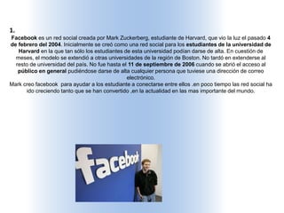 1.
Facebook es un red social creada por Mark Zuckerberg, estudiante de Harvard, que vio la luz el pasado 4
de febrero del 2004. Inicialmente se creó como una red social para los estudiantes de la universidad de
Harvard en la que tan sólo los estudiantes de esta universidad podían darse de alta. En cuestión de
meses, el modelo se extendió a otras universidades de la región de Boston. No tardó en extenderse al
resto de universidad del país. No fue hasta el 11 de septiembre de 2006 cuando se abrió el acceso al
público en general pudiéndose darse de alta cualquier persona que tuviese una dirección de correo
electrónico.
Mark creo facebook para ayudar a los estudiante a conectarse entre ellos .en poco tiempo las red social ha
ido creciendo tanto que se han convertido ,en la actualidad en las mas importante del mundo.
 