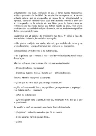 ardientemente otro hijo, confiando en que el largo tiempo transcurrido
hubiera aplacado a la fatalidad. No satisfacían sus esperanzas. Y en ese
ardiente anhelo que se exasperaba, en razón de su infructuosidad, se
agriaron. Hasta ese momento cada cual había tomado sobre sí la parte que
le correspondía en la miseria de sus hijos; pero la desesperanza de
redención ante las cuatro bestias que habían nacido de ellos, echó afuera
esa imperiosa necesidad de culpar a los otros, que es patrimonio específico
de los corazones inferiores.
Iniciáronse con el cambio de pronombre: tus hijos. Y como a más del
insulto había la insidia, la atmósfera se cargaba.
—Me parece —díjole una noche Mazzini, que acababa de entrar y se
lavaba las manos—que podrías tener más limpios a los muchachos.
Berta continuó leyendo como si no hubiera oído.
—Es la primera vez —repuso al rato— que te veo inquietarte por el estado
de tus hijos.
Mazzini volvió un poco la cara a ella con una sonrisa forzada:
—De nuestros hijos, ¿me parece?
—Bueno; de nuestros hijos. ¿Te gusta así? —alzó ella los ojos.
Esta vez Mazzini se expresó claramente:
—¿Creo que no vas a decir que yo tenga la culpa, no?
—¡Ah, no! —se sonrió Berta, muy pálida— ¡pero yo tampoco, supongo!...
¡No faltaba más!... —murmuró.
—¿Qué, no faltaba más?
—¡Que si alguien tiene la culpa, no soy yo, entiéndelo bien! Eso es lo que
te quería decir.
Su marido la miró un momento, con brutal deseo de insultarla.
—¡Dejemos! —articuló, secándose por fin las manos.
—Como quieras; pero si quieres decir...
—¡Berta!
 