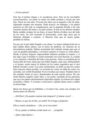 —¡Como quieras!
Este fue el primer choque y le sucedieron otros. Pero en las inevitables
reconciliaciones, sus almas se unían con doble arrebato y locura por otro
hijo. Nació así una niña. Vivieron dos años con la angustia a flor de alma,
esperando siempre otro desastre. Nada acaeció, sin embargo, y los padres
pusieron en ella toda su complacencia, que la pequeña llevaba a los más
extremos límites del mimo y la mala crianza. Si aún en los últimos tiempos
Berta cuidaba siempre de sus hijos, al nacer Bertita olvidóse casi del todo
de los otros. Su solo recuerdo la horrorizaba, como algo atroz que la
hubieran obligado a cometer. A Mazzini, bien que en menor grado,
pasábale lo mismo.
No por eso la paz había llegado a sus almas. La menor indisposición de su
hija echaba ahora afuera, con el terror de perderla, los rencores de su
descendencia podrida. Habían acumulado hiel sobrado tiempo para que el
vaso no quedara distendido, y al menor contacto el veneno se vertía afuera.
Desde el primer disgusto emponzoñado habíanse perdido el respeto; y si
hay algo a que el hombre se siente arrastrado con cruel fruición, es, cuando
ya se comenzó, a humillar del todo a una persona. Antes se contenían por la
mutua falta de éxito; ahora que éste había llegado, cada cual, atribuyéndolo
a sí mismo, sentía mayor la infamia de los cuatro engendros que el otro
habíale forzado a crear. Con estos sentimientos, no hubo ya para los cuatro
hijos mayores afecto posible. La sirvienta los vestía, les daba de comer, los
acostaba, con visible brutalidad. No los lavaban casi nunca. Pasaban todo el
día sentados frente al cerco, abandonados de toda remota caricia. De este
modo Bertita cumplió cuatro años, y esa noche, resultado de las golosinas
que era a los padres absolutamente imposible negarle, la criatura tuvo algún
escalofrío y fiebre. Y el temor a verla morir o quedar idiota, tornó a reabrir
la eterna llaga.
Hacía tres horas que no hablaban, y el motivo fue, como casi siempre, los
fuertes pasos de Mazzini.
—¡Mi Dios! ¿No puedes caminar más despacio? ¿Cuántas veces?. . .
—Bueno, es que me olvido; ¡se acabó! No lo hago a propósito.
Ella se sonrió, desdeñosa: —¡No, no te creo tanto!
—Ni yo, jamás, te hubiera creído tanto a tí. . . ¡tisiquilla!
—¡Qué! ¿Qué dijiste?...
 
