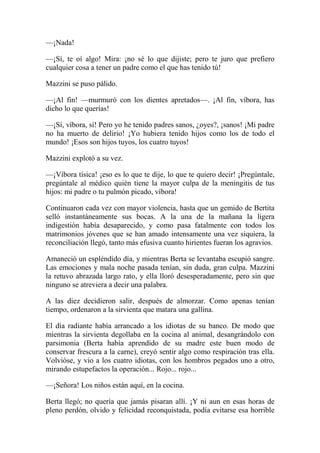 —¡Nada!
—¡Sí, te oí algo! Mira: ¡no sé lo que dijiste; pero te juro que prefiero
cualquier cosa a tener un padre como el que has tenido tú!
Mazzini se puso pálido.
—¡Al fin! —murmuró con los dientes apretados—. ¡Al fin, víbora, has
dicho lo que querías!
—¡Sí, víbora, sí! Pero yo he tenido padres sanos, ¿oyes?, ¡sanos! ¡Mi padre
no ha muerto de delirio! ¡Yo hubiera tenido hijos como los de todo el
mundo! ¡Esos son hijos tuyos, los cuatro tuyos!
Mazzini explotó a su vez.
—¡Víbora tísica! ¡eso es lo que te dije, lo que te quiero decir! ¡Pregúntale,
pregúntale al médico quién tiene la mayor culpa de la meningitis de tus
hijos: mi padre o tu pulmón picado, víbora!
Continuaron cada vez con mayor violencia, hasta que un gemido de Bertita
selló instantáneamente sus bocas. A la una de la mañana la ligera
indigestión había desaparecido, y como pasa fatalmente con todos los
matrimonios jóvenes que se han amado intensamente una vez siquiera, la
reconciliación llegó, tanto más efusiva cuanto hirientes fueran los agravios.
Amaneció un espléndido día, y mientras Berta se levantaba escupió sangre.
Las emociones y mala noche pasada tenían, sin duda, gran culpa. Mazzini
la retuvo abrazada largo rato, y ella lloró desesperadamente, pero sin que
ninguno se atreviera a decir una palabra.
A las diez decidieron salir, después de almorzar. Como apenas tenían
tiempo, ordenaron a la sirvienta que matara una gallina.
El día radiante había arrancado a los idiotas de su banco. De modo que
mientras la sirvienta degollaba en la cocina al animal, desangrándolo con
parsimonia (Berta había aprendido de su madre este buen modo de
conservar frescura a la carne), creyó sentir algo como respiración tras ella.
Volvióse, y vio a los cuatro idiotas, con los hombros pegados uno a otro,
mirando estupefactos la operación... Rojo... rojo...
—¡Señora! Los niños están aquí, en la cocina.
Berta llegó; no quería que jamás pisaran allí. ¡Y ni aun en esas horas de
pleno perdón, olvido y felicidad reconquistada, podía evitarse esa horrible
 
