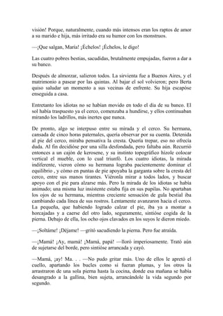 visión! Porque, naturalmente, cuando más intensos eran los raptos de amor
a su marido e hija, más irritado era su humor con los monstruos.
—¡Que salgan, María! ¡Échelos! ¡Échelos, le digo!
Las cuatro pobres bestias, sacudidas, brutalmente empujadas, fueron a dar a
su banco.
Después de almorzar, salieron todos. La sirvienta fue a Buenos Aires, y el
matrimonio a pasear por las quintas. Al bajar el sol volvieron; pero Berta
quiso saludar un momento a sus vecinas de enfrente. Su hija escapóse
enseguida a casa.
Entretanto los idiotas no se habían movido en todo el día de su banco. El
sol había traspuesto ya el cerco, comenzaba a hundirse, y ellos continuaban
mirando los ladrillos, más inertes que nunca.
De pronto, algo se interpuso entre su mirada y el cerco. Su hermana,
cansada de cinco horas paternales, quería observar por su cuenta. Detenida
al pie del cerco, miraba pensativa la cresta. Quería trepar, eso no ofrecía
duda. Al fin decidióse por una silla desfondada, pero faltaba aún. Recurrió
entonces a un cajón de kerosene, y su instinto topográfico hízole colocar
vertical el mueble, con lo cual triunfó. Los cuatro idiotas, la mirada
indiferente, vieron cómo su hermana lograba pacientemente dominar el
equilibrio , y cómo en puntas de pie apoyaba la garganta sobre la cresta del
cerco, entre sus manos tirantes. Viéronla mirar a todos lados, y buscar
apoyo con el pie para alzarse más. Pero la mirada de los idiotas se había
animado; una misma luz insistente estaba fija en sus pupilas. No apartaban
los ojos de su hermana, mientras creciente sensación de gula bestial iba
cambiando cada línea de sus rostros. Lentamente avanzaron hacia el cerco.
La pequeña, que habiendo logrado calzar el pie, iba ya a montar a
horcajadas y a caerse del otro lado, seguramente, sintióse cogida de la
pierna. Debajo de ella, los ocho ojos clavados en los suyos le dieron miedo.
—¡Soltáme! ¡Déjame! —gritó sacudiendo la pierna. Pero fue atraída.
—¡Mamá! ¡Ay, mamá! ¡Mamá, papá! —lloró imperiosamente. Trató aún
de sujetarse del borde, pero sintióse arrancada y cayó.
—Mamá, ¡ay! Ma. . . —No pudo gritar más. Uno de ellos le apretó el
cuello, apartando los bucles como si fueran plumas, y los otros la
arrastraron de una sola pierna hasta la cocina, donde esa mañana se había
desangrado a la gallina, bien sujeta, arrancándole la vida segundo por
segundo.
 