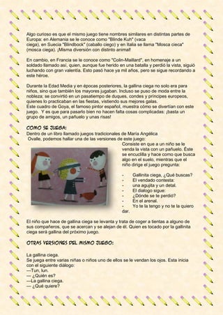 Algo curioso es que el mismo juego tiene nombres similares en distintas partes de
Europa: en Alemania se le conoce como "Blinde Kuh" (vaca
ciega), en Suecia "Blindbock" (caballo ciego) y en Italia se llama "Mosca cieca"
(mosca ciega). ¡Misma diversión con distinto animal!
En cambio, en Francia se le conoce como "Colin-Maillard", en homenaje a un
soldado llamado así, quien, aunque fue herido en una batalla y perdió la vista, siguió
luchando con gran valentía. Esto pasó hace ya mil años, pero se sigue recordando a
este héroe.
Durante la Edad Media y en épocas posteriores, la gallina ciega no solo era para
niños, sino que también los mayores jugaban. Incluso se puso de moda entre la
nobleza; se convirtió en un pasatiempo de duques, condes y príncipes europeos,
quienes lo practicaban en las fiestas, vistiendo sus mejores galas.
Este cuadro de Goya, el famoso pintor español, muestra cómo se divertían con este
juego. Y es que para pasarlo bien no hacen falta cosas complicadas: ¡basta un
grupo de amigos, un pañuelo y unas risas!
Como se juega:
Dentro de un libro llamado juegos tradicionales de María Angélica
Ovalle, podemos hallar una de las versiones de este juego:
Consiste en que a un niño se le
venda la vista con un pañuelo. Éste
se encuclilla y hace como que busca
algo en el suelo, mientras que el
niño dirige el juego pregunta:
- Gallinita ciega, ¿Qué buscas?
- El vendado contesta:
- una agujita y un detal.
- El dialogo sigue:
- ¿Dónde se te perdió?
- En el arenal.
- Yo te la tengo y no te la quiero
dar.
El niño que hace de gallina ciega se levanta y trata de coger a tientas a alguno de
sus compañeros, que se acercan y se alejan de él. Quien es tocado por la gallinita
ciega será gallina del próximo juego.
Otras versiones del mismo juego:
La gallina ciega.
Se juega entre varias niñas o niños uno de ellos se le vendan los ojos. Esta inicia
con el siguiente diálogo:
—Tun, lun.
— ¿Quién es?
—La gallina ciega.
— ¿Qué quiere?
 