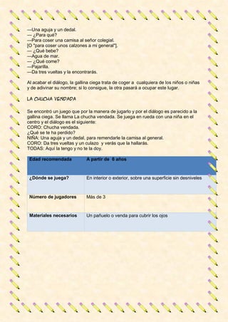 —Una aguja y un dedal.
— ¿Para qué?
—Para coser una camisa al señor colegial.
[O "para coser unos calzones a mi general"].
— ¿Qué bebe?
—Agua de mar.
— ¿Qué come?
—Pajarilla.
—Da tres vueltas y la encontrarás.
Al acabar el diálogo, la gallina ciega trata de coger a cualquiera de los niños o niñas
y de adivinar su nombre; si lo consigue, la otra pasará a ocupar este lugar.
La chucha vendada
Se encontró un juego que por la manera de jugarlo y por el diálogo es parecido a la
gallina ciega. Se llama La chucha vendada. Se juega en rueda con una niña en el
centro y el diálogo es el siguiente:
CORO: Chucha vendada.
¿Qué se te ha perdido?
NIÑA: Una aguja y un dedal, para remendarle la camisa al general.
CORO: Da tres vueltas y un culazo y verás que la hallarás.
TODAS: Aquí la tengo y no te la doy.
Edad recomendada A partir de 6 años
¿Dónde se juega? En interior o exterior, sobre una superficie sin desniveles
Número de jugadores Más de 3
Materiales necesarios Un pañuelo o venda para cubrir los ojos
 