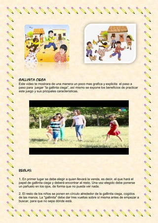 Gallinita ciega
Este video te mostrara de una manera un poco mas grafica y explicita el paso a
paso para juegar “la gallinta ciega”, así mismo se expone los beneficios de practicar
este juego y sus pricipales caracteristicas.
Reglas:
1. En primer lugar se debe elegir a quien llevará la venda, es decir, el que hará el
papel de gallinita ciega y deberá encontrar al resto. Una vez elegido debe ponerse
un pañuelo en los ojos, de forma que no pueda ver nada.
2. El resto de los niños se ponen en círculo alrededor de la gallinita ciega, cogidos
de las manos. La "gallinita" debe dar tres vueltas sobre sí misma antes de empezar a
buscar, para que no sepa dónde está.
 