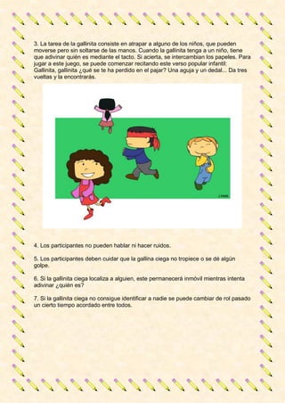 3. La tarea de la gallinita consiste en atrapar a alguno de los niños, que pueden
moverse pero sin soltarse de las manos. Cuando la gallinita tenga a un niño, tiene
que adivinar quién es mediante el tacto. Si acierta, se intercambian los papeles. Para
jugar a este juego, se puede comenzar recitando este verso popular infantil:
Gallinita, gallinita ¿qué se te ha perdido en el pajar? Una aguja y un dedal... Da tres
vueltas y la encontrarás.
4. Los participantes no pueden hablar ni hacer ruidos.
5. Los participantes deben cuidar que la gallina ciega no tropiece o se dé algún
golpe.
6. Si la gallinita ciega localiza a alguien, este permanecerá inmóvil mientras intenta
adivinar ¿quién es?
7. Si la gallinita ciega no consigue identificar a nadie se puede cambiar de rol pasado
un cierto tiempo acordado entre todos.
 