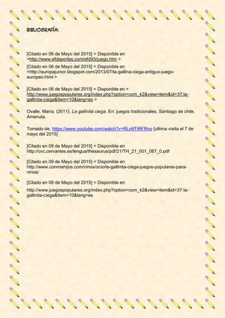 Bibliografía:
[Citado en 06 de Mayo del 2015] < Disponible en
<http://www.efdeportes.com/efd93/juego.htm >
[Citado en 06 de Mayo del 2015] < Disponible en
<http://europajunior.blogspot.com/2013/07/la-gallina-ciega-antiguo-juego-
europeo.html >
[Citado en 06 de Mayo del 2015] < Disponible en <
http://www.juegospopulares.org/index.php?option=com_k2&view=item&id=37:la-
gallinita-ciega&Item=10&lang=es >
Ovalle, María. (2011). La gallinita ciega. En: juegos tradicionales. Santiago de chile.
Amanuta.
Tomado de. https://www.youtube.com/watch?v=RLn9TiRFRno [ultima visita el 7 de
mayo del 2015]
[Citado en 09 de Mayo del 2015] < Disponible en
http://cvc.cervantes.es/lengua/thesaurus/pdf/21/TH_21_001_087_0.pdf
[Citado en 09 de Mayo del 2015] < Disponible en
http://www.conmishijos.com/ninos/ocio/la-gallinita-ciega-juegos-populares-para-
ninos/
[Citado en 09 de Mayo del 2015] < Disponible en
http://www.juegospopulares.org/index.php?option=com_k2&view=item&id=37:la-
gallinita-ciega&Item=10&lang=es
 