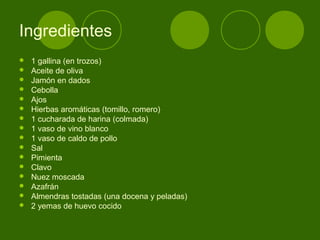 Ingredientes

















1 gallina (en trozos)
Aceite de oliva
Jamón en dados
Cebolla
Ajos
Hierbas aromáticas (tomillo, romero)
1 cucharada de harina (colmada)
1 vaso de vino blanco
1 vaso de caldo de pollo
Sal
Pimienta
Clavo
Nuez moscada
Azafrán
Almendras tostadas (una docena y peladas)
2 yemas de huevo cocido

 