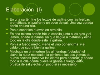 Elaboración (I)








En una sartén fríe los trozos de gallina con las hierbas
aromáticas, el azafrán y un poco de sal. Una vez dorada
ponla en una olla.
Pon a cocer los huevos en otra olla.
En esa misma sartén fríe la cebolla junto a los ajos y el
jamón, añade la harina sin que llegue a tostarse y echa
todo en la olla donde está la gallina.
Ponla a fuego medio, vierte el vino por encima y el
caldo que cubra bien la gallina.
Machaca en un mortero las almendras (peladas) el
clavo, la nuez moscada, la pimienta, las dos yemas de
huevo cocidas (reserva las claras para adornar) y añade
todo a la olla donde cuece la gallina a fuego lento,
prueba de sal y echa un poco si es necesario.

 