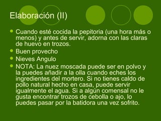 Elaboración (II)
 Cuando

esté cocida la pepitoria (una hora más o
menos) y antes de servir, adorna con las claras
de huevo en trozos.
 Buen provecho
 Nieves Angulo
 NOTA: La nuez moscada puede ser en polvo y
la puedes añadir a la olla cuando eches los
ingredientes del mortero. Si no tienes caldo de
pollo natural hecho en casa, puede servir
igualmente el agua. Si a algún comensal no le
gusta encontrar trozos de cebolla o ajo, lo
puedes pasar por la batidora una vez sofrito.

 