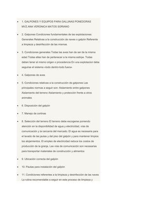 1. GALPONES Y EQUIPOS PARA GALLINAS PONEDORAS
MVZ.ANA VERONICA MATOS SORIANO
2. Galpones Condiciones fundamentales de las explotaciones:
Generales Relativas a la construcción de naves o galpón Referente
a limpieza y desinfección de las mismas
3. Condiciones generales Todas las aves han de ser de la misma
edad Todas ellas han de pertenecer a la misma estirpe. Todas
deben tener el mismo origen o procedencia En una explotacion debe
seguirse el sistema «todo dentro-todo fuera»
4. Galpones de aves
5. Condiciones relativas a la construcción de galpones Las
principales normas a seguir son: Aislamiento entre galpones
Aislamiento del terreno Aislamiento y protección frente a otros
animales
6. Disposición del galpón
7. Manejo de cortinas
8. Selección del terreno El terreno debe escogerse poniendo
atención en la disponibilidad de agua y electricidad, vías de
comunicación y la cercanía del mercado. El agua es necesaria para
el lavado de las jaulas y del piso del galpón y para mantener limpios
los alojamientos. El empleo de electricidad reduce los costos de
producción de la granja. Las vías de comunicación son necesarias
para transportar materiales de construcción y alimentos
9. Ubicación correcta del galpón
10. Pautas para instalación del galpón
11. Condiciones referentes a la limpieza y desinfección de las naves
La rutina recomendable a seguir en este proceso de limpieza y
 