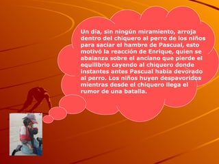 Un día, sin ningún miramiento, arroja dentro del chiquero al perro de los niños para saciar el hambre de Pascual, esto motivó la reacción de Enrique, quien se abalanza sobre el anciano que pierde el equilibrio cayendo al chiquero donde instantes antes Pascual había devorado al perro. Los niños huyen despavoridos mientras desde el chiquero llega el rumor de una batalla.  