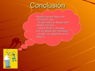 Conclusión Nuestro grupo llego a la conclusión que  lo que hacia el abuelo don Santos con sus nietos Efraín y Enrique era un abuso por mandarle  recoger los desechos en la basura. 