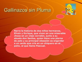 Gallinazos sin Pluma Guión: Narra la historia de dos niños hermanos, Efraín y Enrique, que viven en una miserable choza en un viejo corralón, junto a su abuelo don Santos, quien tiene una pierna de palo y su principal obsesión es engordar a un cerdo que cría en un chiquero en el patio, al que llama Pascual.   