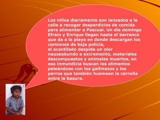 Los niños diariamente son lanzados a la calle a recoger desperdicios de comida para alimentar a Pascual. Un día domingo Efraín y Enrique llegan hasta el barranco que da a la playa en donde descargan los camiones de baja policía,  el acantilado despide un olor nauseabundo a excremento, materiales descompuestos y animales muertos, en esa inmundicia buscan los alimentos peleándose con los gallinazos y los perros que también husmean la carroña entre la basura.   
