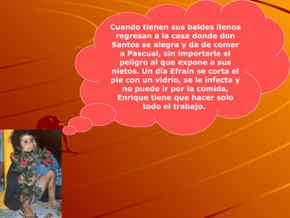 Cuando tienen sus baldes llenos regresan a la casa donde don Santos se alegra y da de comer a Pascual, sin importarle el peligro al que expone a sus nietos. Un día Efraín se corta el pie con un vidrio, se le infecta y no puede ir por la comida, Enrique tiene que hacer solo todo el trabajo.   