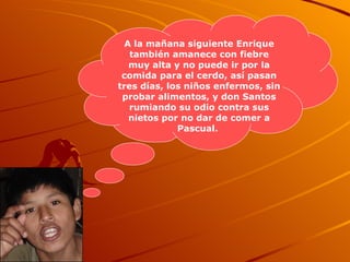 A la mañana siguiente Enrique también amanece con fiebre muy alta y no puede ir por la comida para el cerdo, así pasan tres días, los niños enfermos, sin probar alimentos, y don Santos rumiando su odio contra sus nietos por no dar de comer a Pascual.   