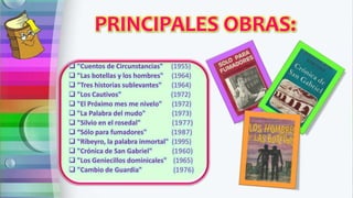 PRINCIPALES OBRAS:
 "Cuentos de Circunstancias" (1955)
 "Las botellas y los hombres" (1964)
 "Tres historias sublevantes" (1964)
 "Los Cautivos" (1972)
 "El Próximo mes me nivelo" (1972)
 "La Palabra del mudo" (1973)
 "Silvio en el rosedal" (1977)
 “Sólo para fumadores" (1987)
 "Ribeyro, la palabra inmortal" (1995)
 "Crónica de San Gabriel" (1960)
 "Los Geniecillos dominicales" (1965)
 "Cambio de Guardia" (1976)
 