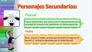 Pascual
Puerco hambriento, que viene a ser la representación de la
sociedad de consumo del capitalismo en descomposición.
Pedro
Perro chusco y medio sarnoso que encontró Enrique en el
basural. El animal es devorado por el cerdo Pascual.
 