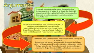 Se narra la historia de dos hermanos llamados Efraín y
Enrique, que viven en la casa de su abuelo don Santos. El
miserable abuelo los explota haciéndolos recoger desechos
de comida en los basurales para poder alimentar a su
chancho Pascual.
Un día, los hermanos llegan hasta el barranco cercano a la
playa, donde camiones municipales arrojan los
desperdicios descompuestos; ahí logran recoger harto
desperdicio de alimentos y regresan a la casa; el abuelo, al
ver la cantidad de comida para el marrano, se pone feliz.
Durante esa labor Efraín se corta la planta del pie con un vidrio y este
se le infecta.
Enrique tiene que ir solo a recoger comida descompuesta, halla un
perro y lo lleva a su casa, El abuelo no acepta el animal; pero cuando
Enrique le explica que Pedro, el perito, tenía un buen olfato para
encontrar los desperdicios comestibles del muladar, acepta que se
quede con él.
 