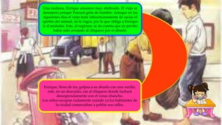 Una mañana, Enrique amanece muy afiebrado. El viejo se
desespera porque Pascual grita de hambre. Aunque en los
siguientes días el viejo trata infructuosamente de saciar el
apetito del animal, no lo logra; por lo que obliga a Enrique
ir al muladar. Este, al regresar; se da cuenta que su perrito
había sido arrojado al chiquero por el abuelo.
Enrique, lleno de ira, golpea a su abuelo con una varilla;
este, en un descuido, cae al chiquero donde luchará
desesperadamente con el voraz chancho.
Los niños escapan rudamente cuando ya los habitantes de
la ciudad comenzaban a poblar sus calles.
 