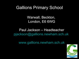 Gallions Primary School

       Warwall, Beckton,
       London, E6 6WG

   Paul Jackson – Headteacher
pjackson@gallions.newham.sch.uk

  www.gallions.newham.sch.uk
 