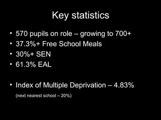 Key statistics
•   570 pupils on role – growing to 700+
•   37.3%+ Free School Meals
•   30%+ SEN
•   61.3% EAL

• Index of Multiple Deprivation – 4.83%
    (next nearest school – 20%)
 