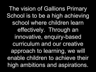 The vision of Gallions Primary
School is to be a high achieving
  school where children learn
     effectively. Through an
    innovative, enquiry-based
   curriculum and our creative
  approach to learning, we will
enable children to achieve their
high ambitions and aspirations.
 